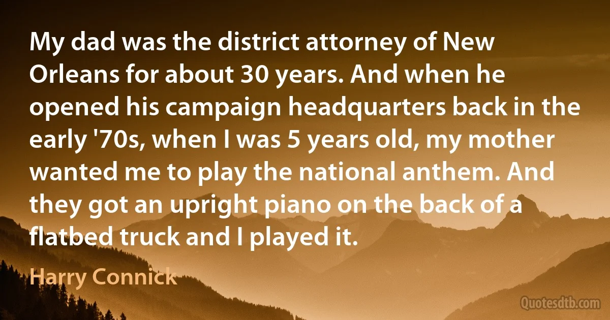 My dad was the district attorney of New Orleans for about 30 years. And when he opened his campaign headquarters back in the early '70s, when I was 5 years old, my mother wanted me to play the national anthem. And they got an upright piano on the back of a flatbed truck and I played it. (Harry Connick)