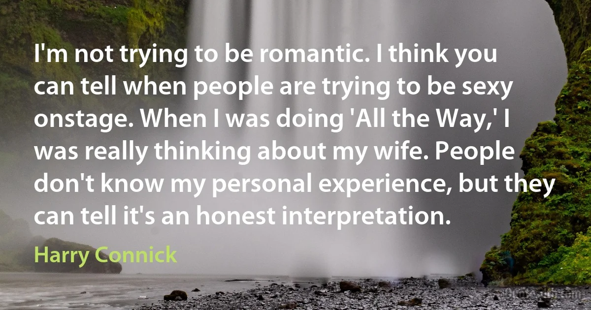 I'm not trying to be romantic. I think you can tell when people are trying to be sexy onstage. When I was doing 'All the Way,' I was really thinking about my wife. People don't know my personal experience, but they can tell it's an honest interpretation. (Harry Connick)