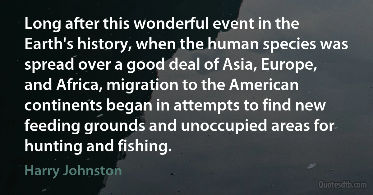 Long after this wonderful event in the Earth's history, when the human species was spread over a good deal of Asia, Europe, and Africa, migration to the American continents began in attempts to find new feeding grounds and unoccupied areas for hunting and fishing. (Harry Johnston)