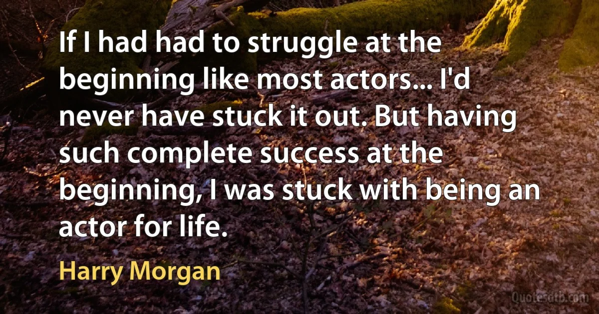 If I had had to struggle at the beginning like most actors... I'd never have stuck it out. But having such complete success at the beginning, I was stuck with being an actor for life. (Harry Morgan)