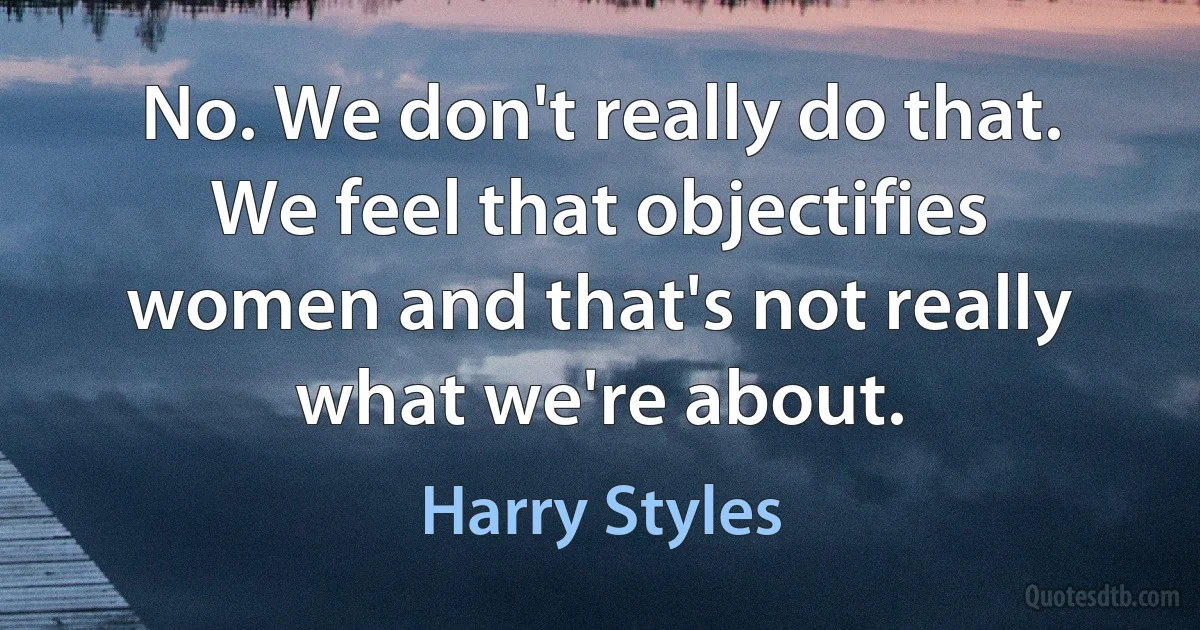 No. We don't really do that. We feel that objectifies women and that's not really what we're about. (Harry Styles)