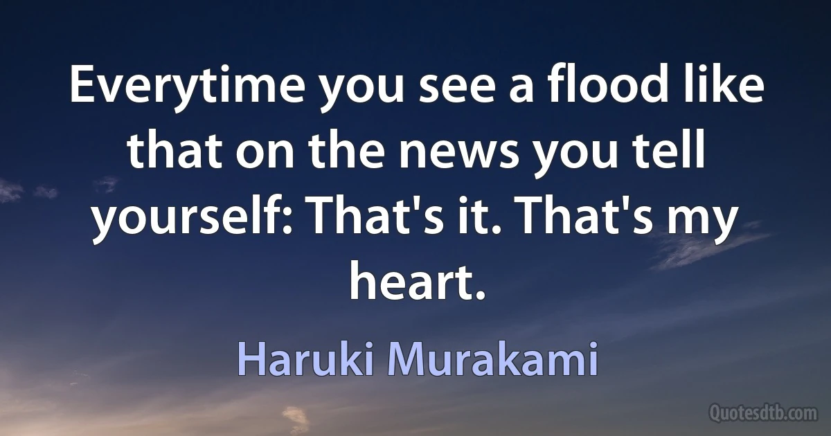 Everytime you see a flood like that on the news you tell yourself: That's it. That's my heart. (Haruki Murakami)