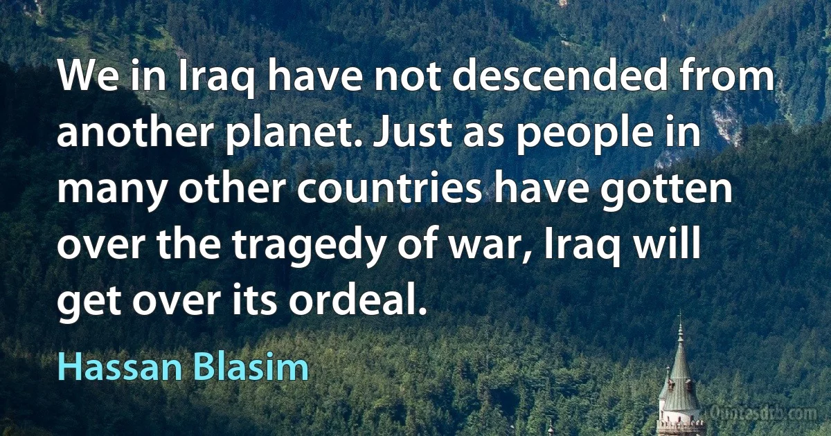 We in Iraq have not descended from another planet. Just as people in many other countries have gotten over the tragedy of war, Iraq will get over its ordeal. (Hassan Blasim)