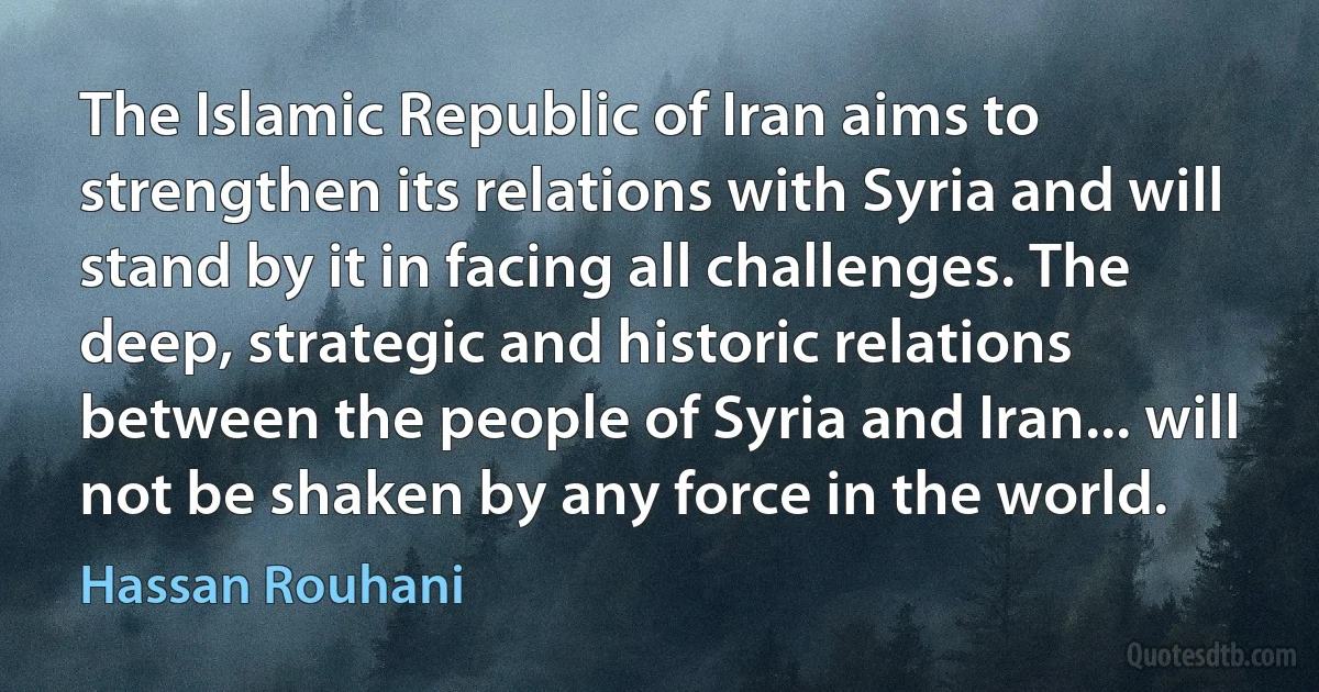 The Islamic Republic of Iran aims to strengthen its relations with Syria and will stand by it in facing all challenges. The deep, strategic and historic relations between the people of Syria and Iran... will not be shaken by any force in the world. (Hassan Rouhani)