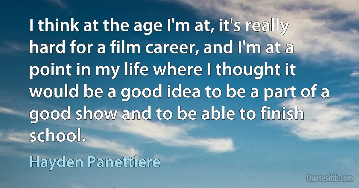 I think at the age I'm at, it's really hard for a film career, and I'm at a point in my life where I thought it would be a good idea to be a part of a good show and to be able to finish school. (Hayden Panettiere)