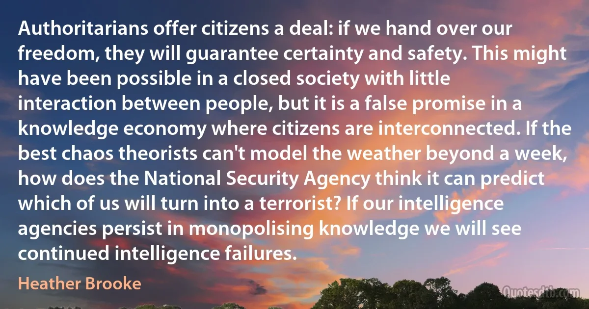 Authoritarians offer citizens a deal: if we hand over our freedom, they will guarantee certainty and safety. This might have been possible in a closed society with little interaction between people, but it is a false promise in a knowledge economy where citizens are interconnected. If the best chaos theorists can't model the weather beyond a week, how does the National Security Agency think it can predict which of us will turn into a terrorist? If our intelligence agencies persist in monopolising knowledge we will see continued intelligence failures. (Heather Brooke)