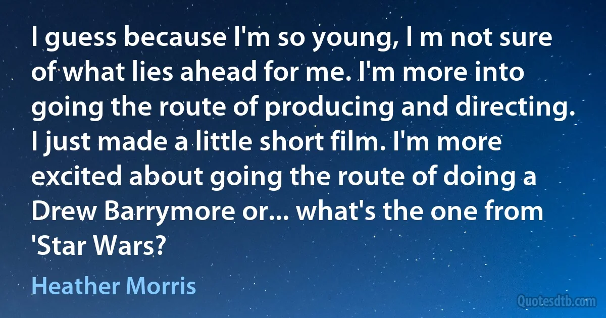 I guess because I'm so young, I m not sure of what lies ahead for me. I'm more into going the route of producing and directing. I just made a little short film. I'm more excited about going the route of doing a Drew Barrymore or... what's the one from 'Star Wars? (Heather Morris)