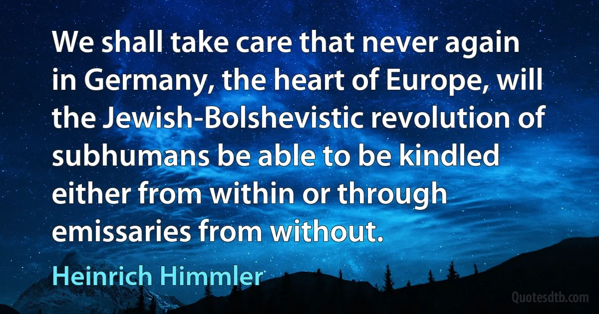 We shall take care that never again in Germany, the heart of Europe, will the Jewish-Bolshevistic revolution of subhumans be able to be kindled either from within or through emissaries from without. (Heinrich Himmler)