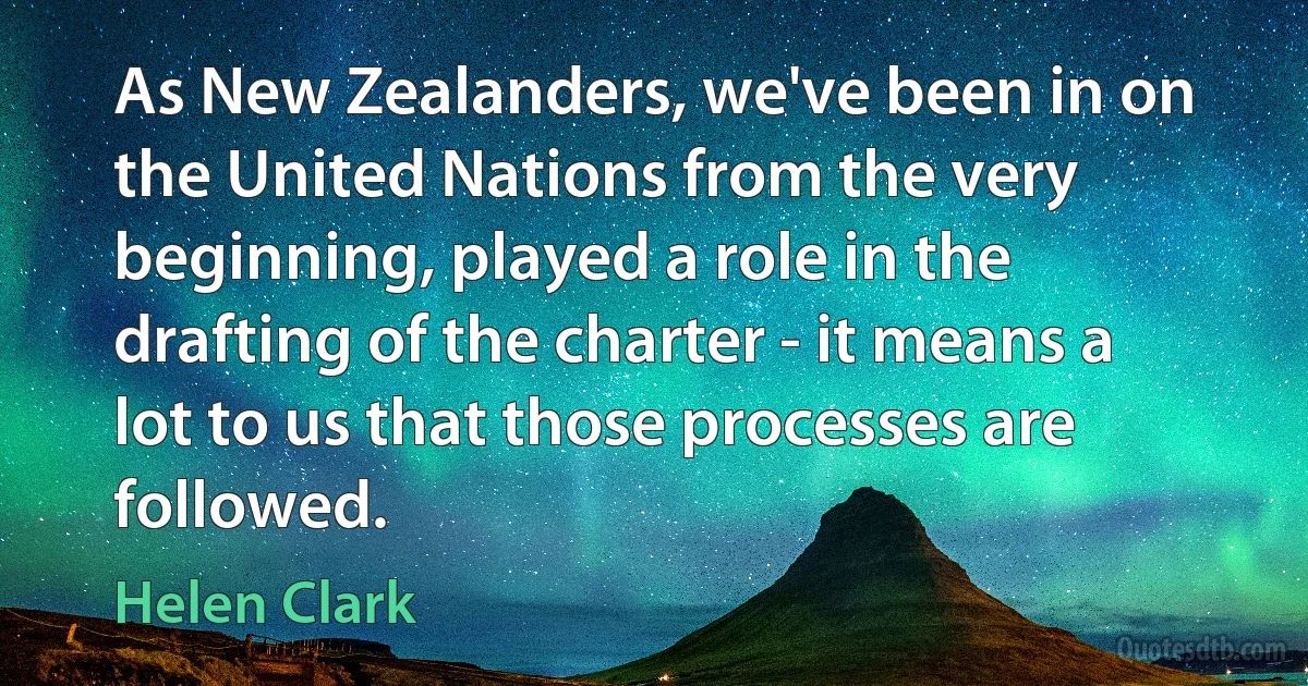 As New Zealanders, we've been in on the United Nations from the very beginning, played a role in the drafting of the charter - it means a lot to us that those processes are followed. (Helen Clark)