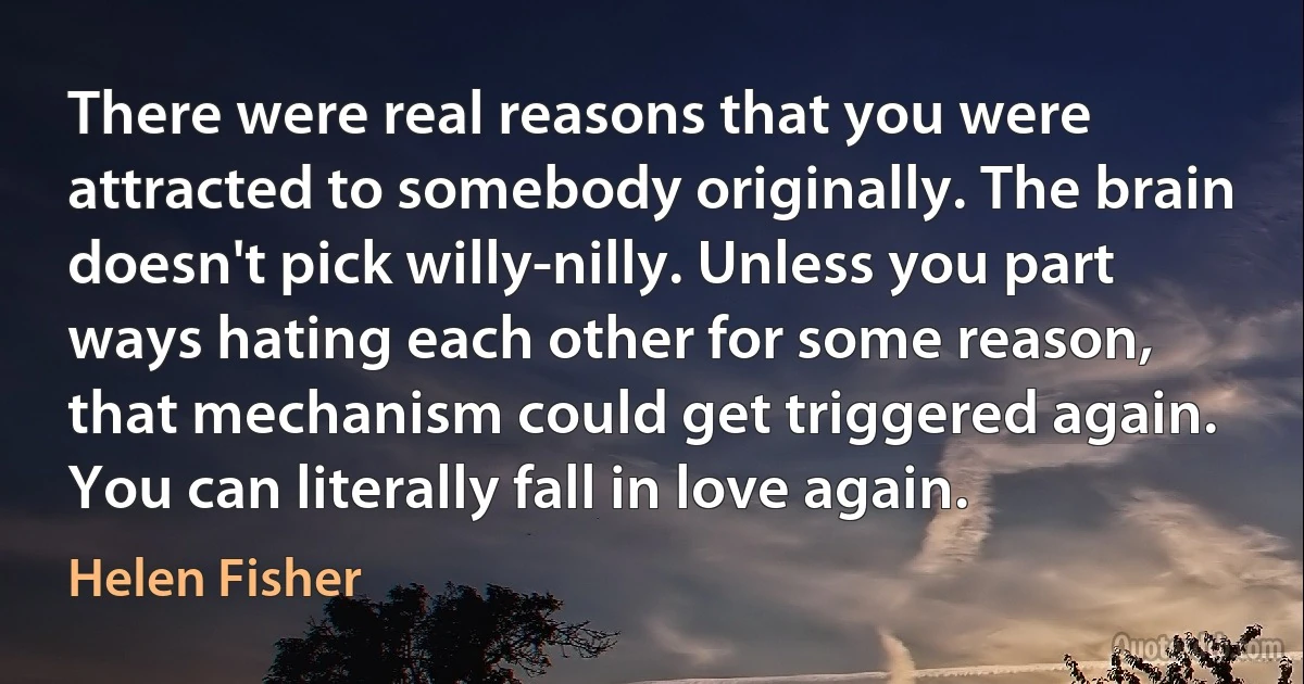 There were real reasons that you were attracted to somebody originally. The brain doesn't pick willy-nilly. Unless you part ways hating each other for some reason, that mechanism could get triggered again. You can literally fall in love again. (Helen Fisher)