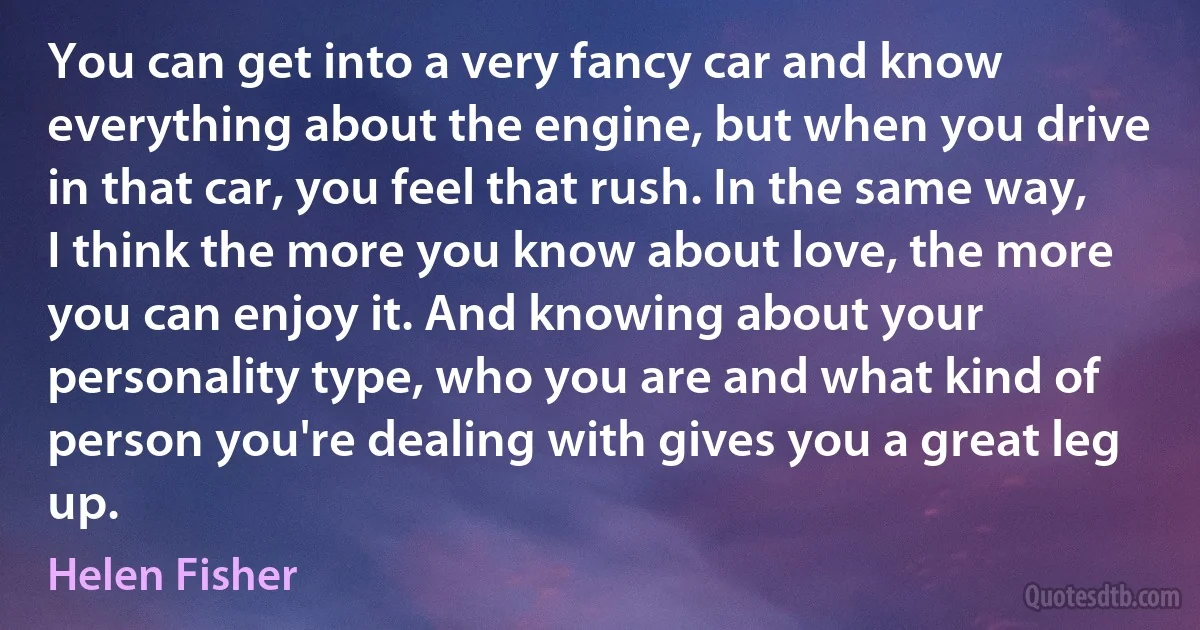 You can get into a very fancy car and know everything about the engine, but when you drive in that car, you feel that rush. In the same way, I think the more you know about love, the more you can enjoy it. And knowing about your personality type, who you are and what kind of person you're dealing with gives you a great leg up. (Helen Fisher)