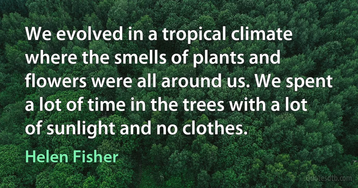 We evolved in a tropical climate where the smells of plants and flowers were all around us. We spent a lot of time in the trees with a lot of sunlight and no clothes. (Helen Fisher)