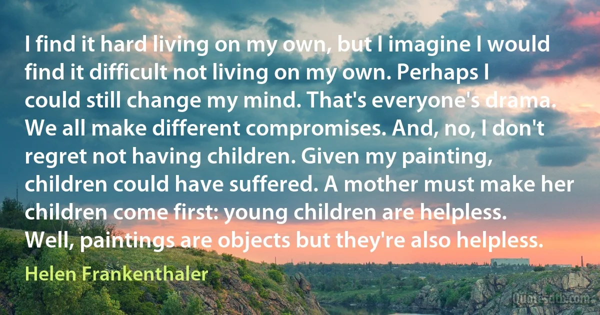 I find it hard living on my own, but I imagine I would find it difficult not living on my own. Perhaps I could still change my mind. That's everyone's drama. We all make different compromises. And, no, I don't regret not having children. Given my painting, children could have suffered. A mother must make her children come first: young children are helpless. Well, paintings are objects but they're also helpless. (Helen Frankenthaler)