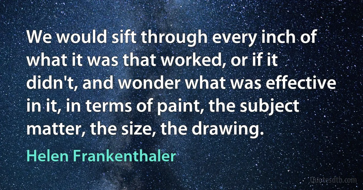 We would sift through every inch of what it was that worked, or if it didn't, and wonder what was effective in it, in terms of paint, the subject matter, the size, the drawing. (Helen Frankenthaler)