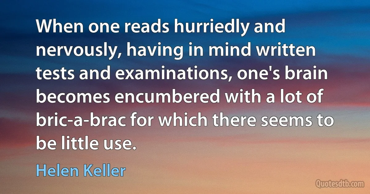 When one reads hurriedly and nervously, having in mind written tests and examinations, one's brain becomes encumbered with a lot of bric-a-brac for which there seems to be little use. (Helen Keller)