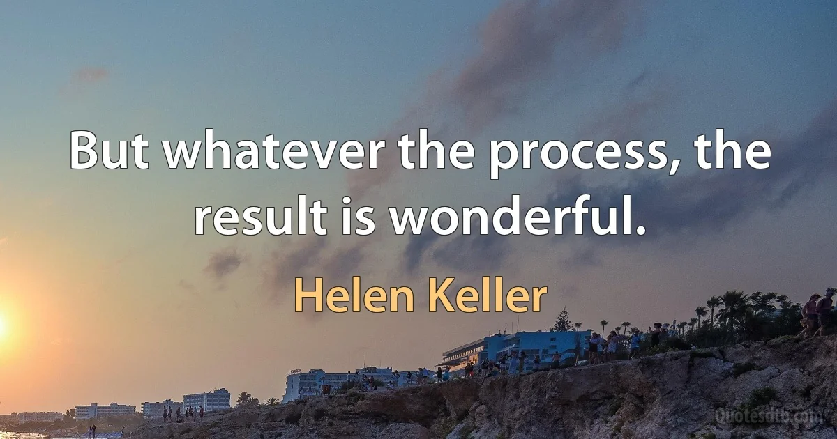 But whatever the process, the result is wonderful. (Helen Keller)