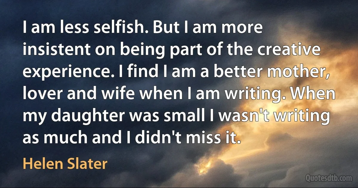 I am less selfish. But I am more insistent on being part of the creative experience. I find I am a better mother, lover and wife when I am writing. When my daughter was small I wasn't writing as much and I didn't miss it. (Helen Slater)