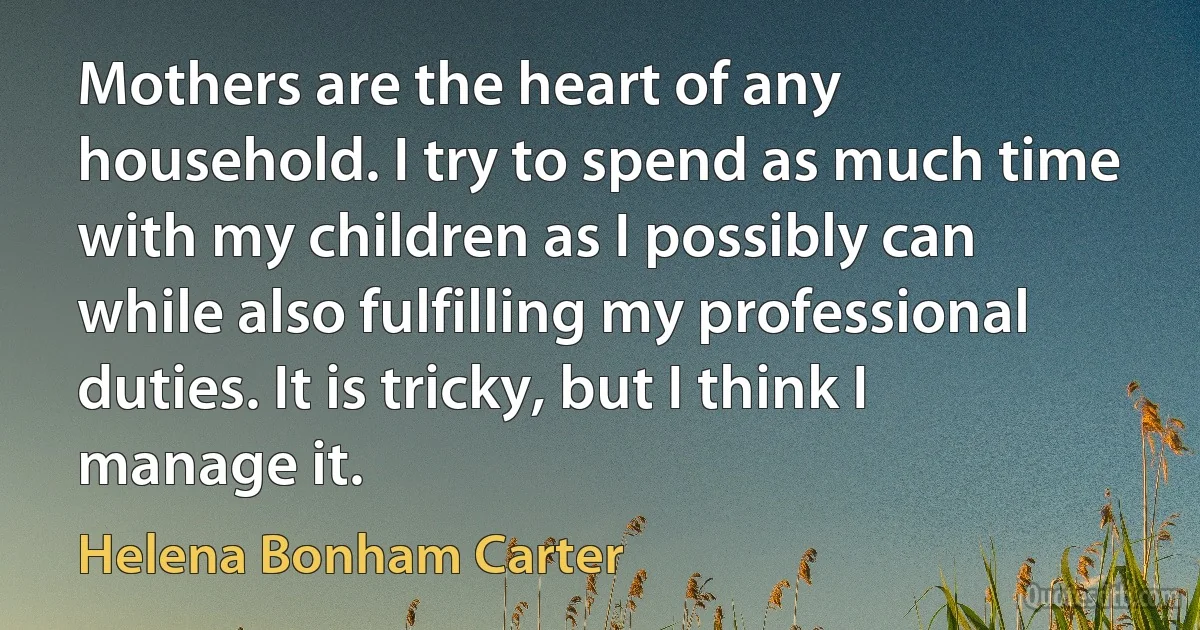 Mothers are the heart of any household. I try to spend as much time with my children as I possibly can while also fulfilling my professional duties. It is tricky, but I think I manage it. (Helena Bonham Carter)