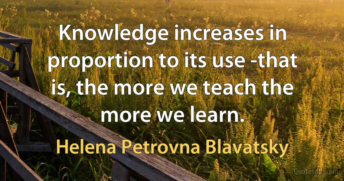 Knowledge increases in proportion to its use -that is, the more we teach the more we learn. (Helena Petrovna Blavatsky)