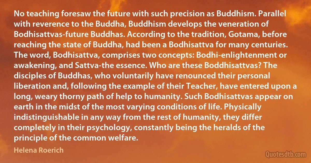 No teaching foresaw the future with such precision as Buddhism. Parallel with reverence to the Buddha, Buddhism develops the veneration of Bodhisattvas-future Buddhas. According to the tradition, Gotama, before reaching the state of Buddha, had been a Bodhisattva for many centuries. The word, Bodhisattva, comprises two concepts: Bodhi-enlightenment or awakening, and Sattva-the essence. Who are these Boddhisattvas? The disciples of Buddhas, who voluntarily have renounced their personal liberation and, following the example of their Teacher, have entered upon a long, weary thorny path of help to humanity. Such Bodhisattvas appear on earth in the midst of the most varying conditions of life. Physically indistinguishable in any way from the rest of humanity, they differ completely in their psychology, constantly being the heralds of the principle of the common welfare. (Helena Roerich)