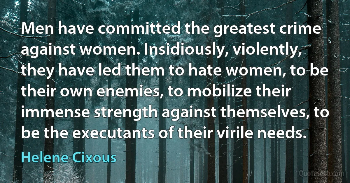 Men have committed the greatest crime against women. Insidiously, violently, they have led them to hate women, to be their own enemies, to mobilize their immense strength against themselves, to be the executants of their virile needs. (Helene Cixous)