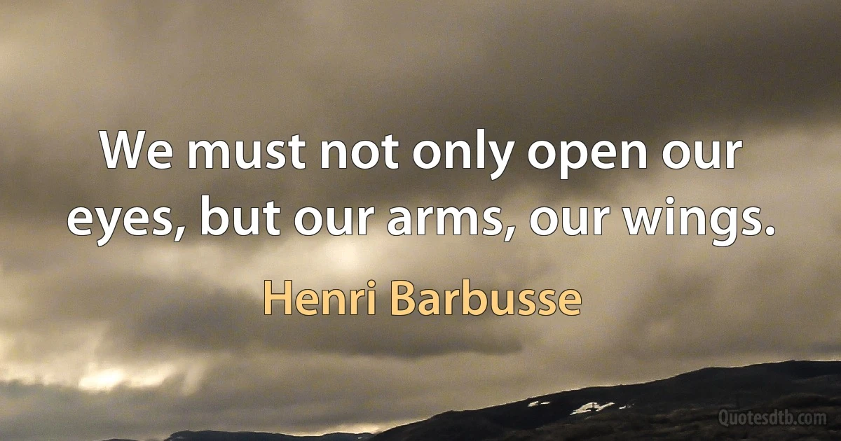 We must not only open our eyes, but our arms, our wings. (Henri Barbusse)