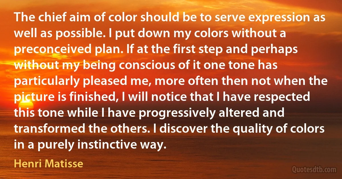 The chief aim of color should be to serve expression as well as possible. I put down my colors without a preconceived plan. If at the first step and perhaps without my being conscious of it one tone has particularly pleased me, more often then not when the picture is finished, I will notice that I have respected this tone while I have progressively altered and transformed the others. I discover the quality of colors in a purely instinctive way. (Henri Matisse)