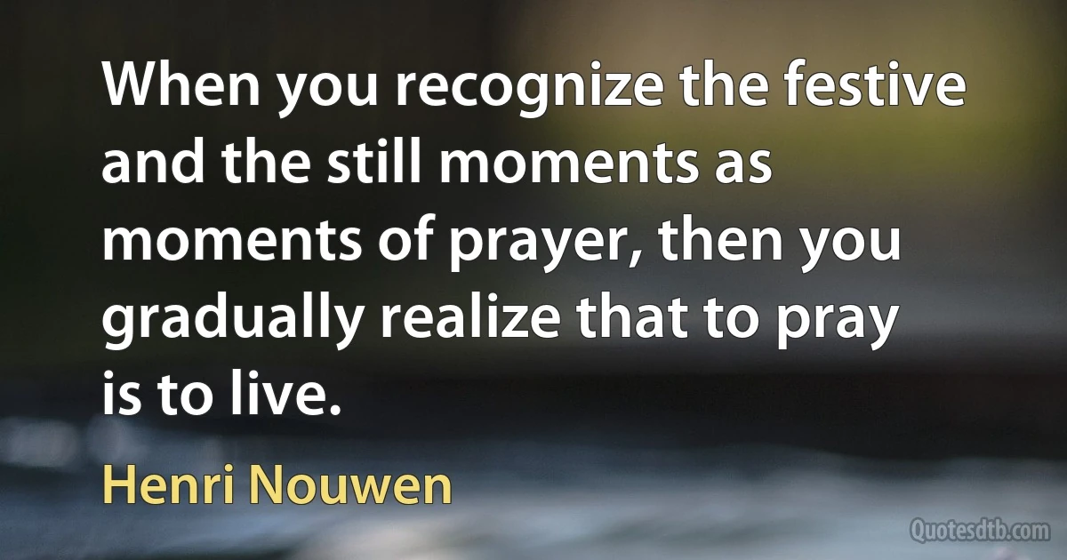 When you recognize the festive and the still moments as moments of prayer, then you gradually realize that to pray is to live. (Henri Nouwen)