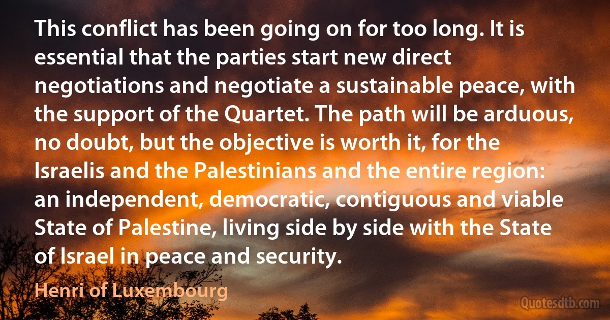 This conflict has been going on for too long. It is essential that the parties start new direct negotiations and negotiate a sustainable peace, with the support of the Quartet. The path will be arduous, no doubt, but the objective is worth it, for the Israelis and the Palestinians and the entire region: an independent, democratic, contiguous and viable State of Palestine, living side by side with the State of Israel in peace and security. (Henri of Luxembourg)