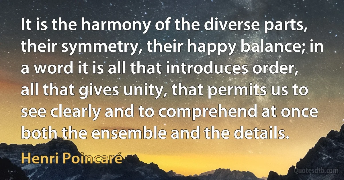 It is the harmony of the diverse parts, their symmetry, their happy balance; in a word it is all that introduces order, all that gives unity, that permits us to see clearly and to comprehend at once both the ensemble and the details. (Henri Poincaré)