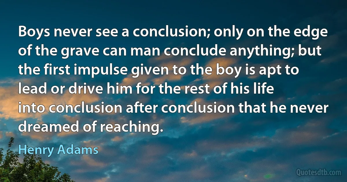 Boys never see a conclusion; only on the edge of the grave can man conclude anything; but the first impulse given to the boy is apt to lead or drive him for the rest of his life into conclusion after conclusion that he never dreamed of reaching. (Henry Adams)