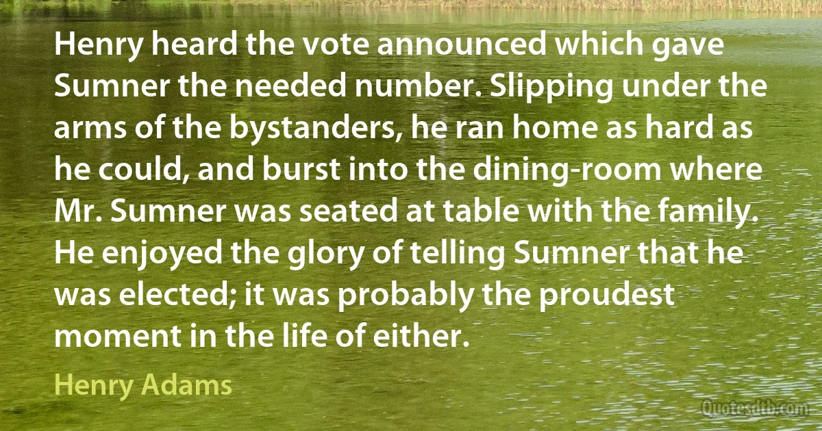 Henry heard the vote announced which gave Sumner the needed number. Slipping under the arms of the bystanders, he ran home as hard as he could, and burst into the dining-room where Mr. Sumner was seated at table with the family. He enjoyed the glory of telling Sumner that he was elected; it was probably the proudest moment in the life of either. (Henry Adams)