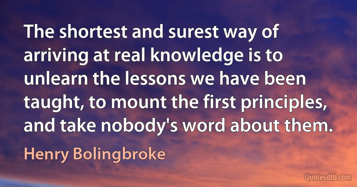 The shortest and surest way of arriving at real knowledge is to unlearn the lessons we have been taught, to mount the first principles, and take nobody's word about them. (Henry Bolingbroke)