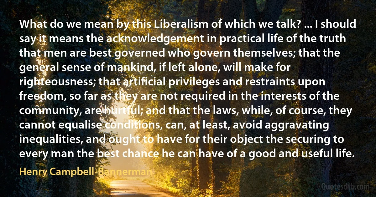 What do we mean by this Liberalism of which we talk? ... I should say it means the acknowledgement in practical life of the truth that men are best governed who govern themselves; that the general sense of mankind, if left alone, will make for righteousness; that artificial privileges and restraints upon freedom, so far as they are not required in the interests of the community, are hurtful; and that the laws, while, of course, they cannot equalise conditions, can, at least, avoid aggravating inequalities, and ought to have for their object the securing to every man the best chance he can have of a good and useful life. (Henry Campbell-Bannerman)