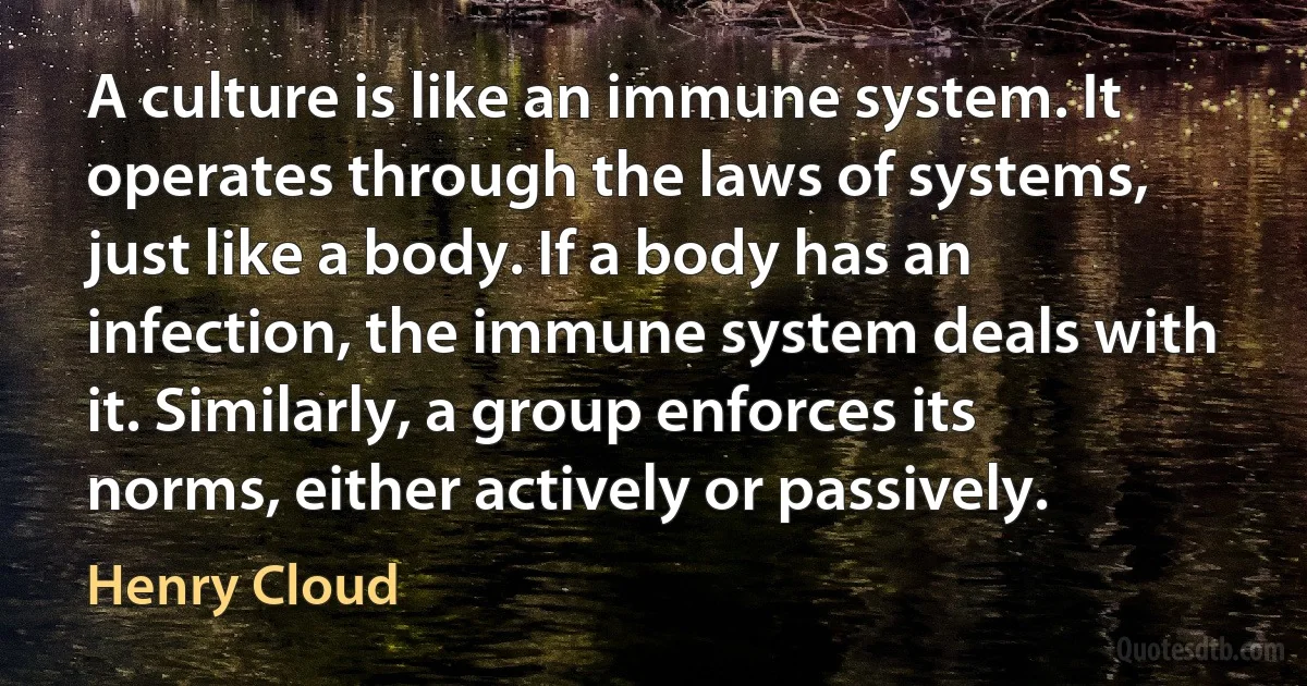 A culture is like an immune system. It operates through the laws of systems, just like a body. If a body has an infection, the immune system deals with it. Similarly, a group enforces its norms, either actively or passively. (Henry Cloud)