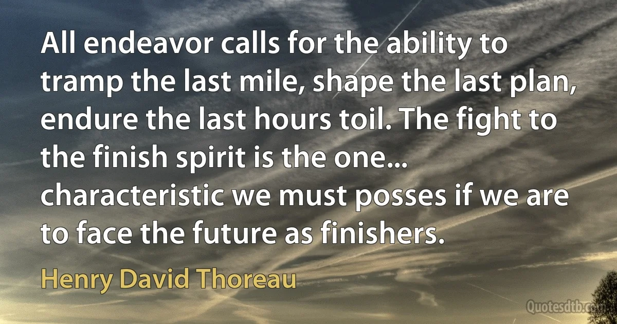 All endeavor calls for the ability to tramp the last mile, shape the last plan, endure the last hours toil. The fight to the finish spirit is the one... characteristic we must posses if we are to face the future as finishers. (Henry David Thoreau)