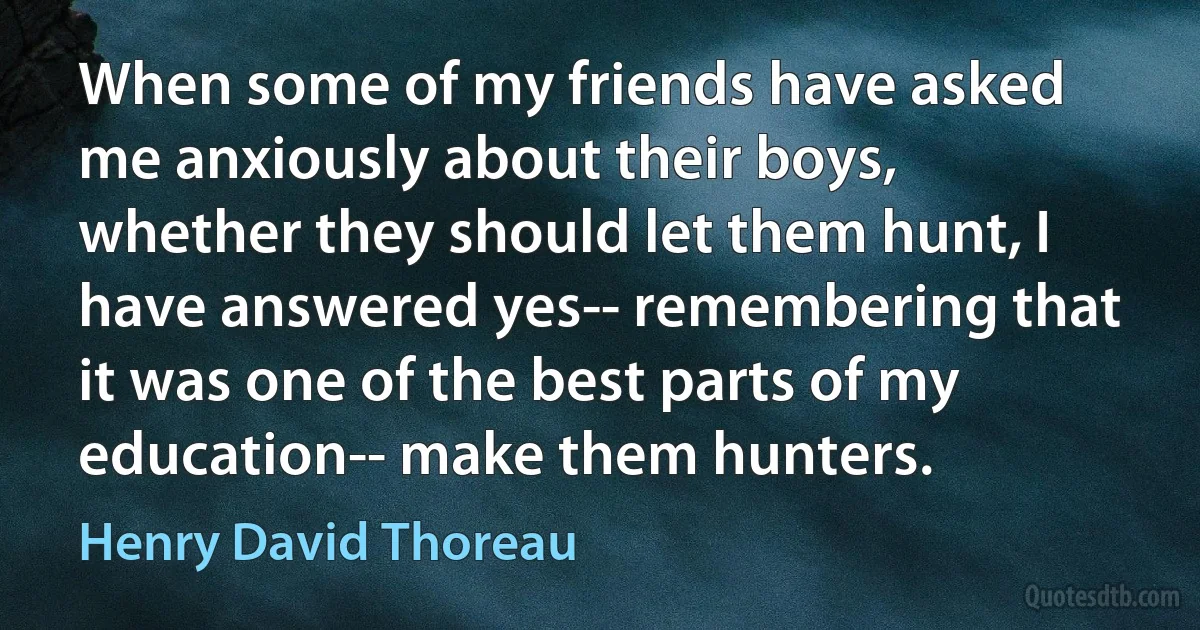 When some of my friends have asked me anxiously about their boys, whether they should let them hunt, I have answered yes-- remembering that it was one of the best parts of my education-- make them hunters. (Henry David Thoreau)