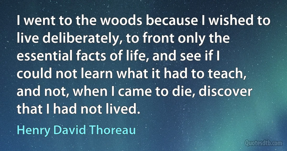 I went to the woods because I wished to live deliberately, to front only the essential facts of life, and see if I could not learn what it had to teach, and not, when I came to die, discover that I had not lived. (Henry David Thoreau)