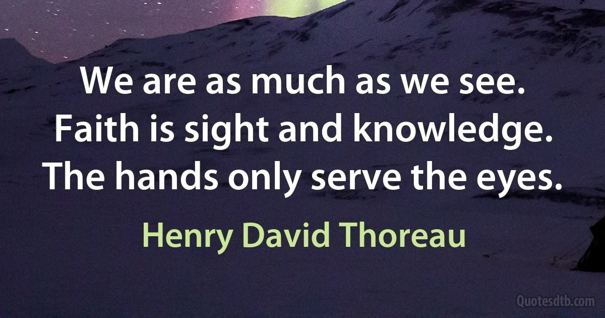 We are as much as we see. Faith is sight and knowledge. The hands only serve the eyes. (Henry David Thoreau)