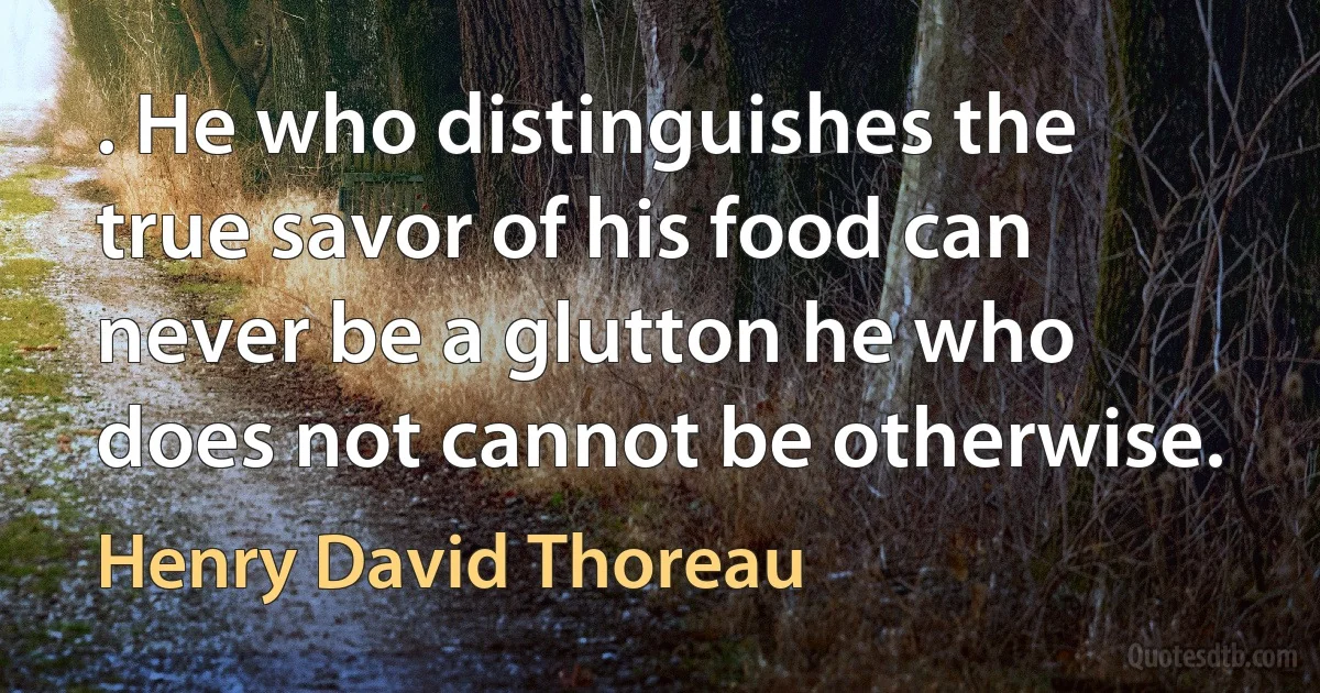 . He who distinguishes the true savor of his food can never be a glutton he who does not cannot be otherwise. (Henry David Thoreau)