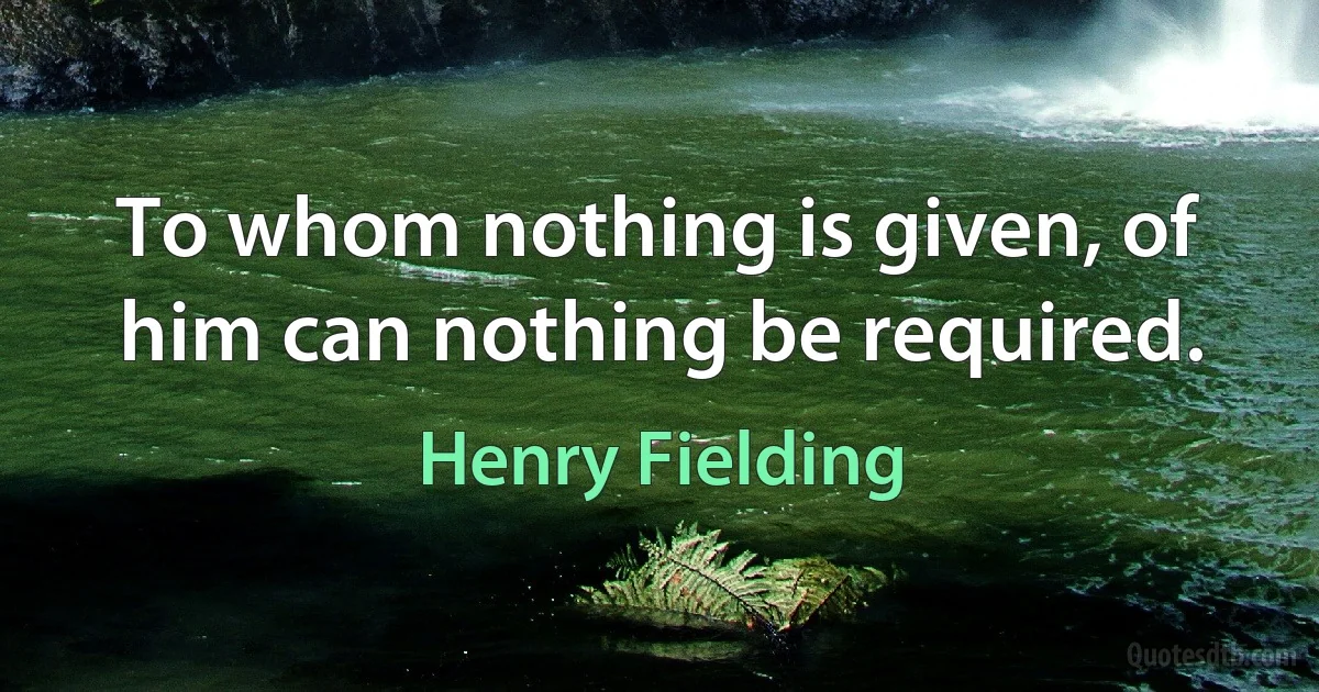 To whom nothing is given, of him can nothing be required. (Henry Fielding)