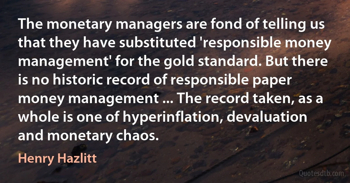 The monetary managers are fond of telling us that they have substituted 'responsible money management' for the gold standard. But there is no historic record of responsible paper money management ... The record taken, as a whole is one of hyperinflation, devaluation and monetary chaos. (Henry Hazlitt)