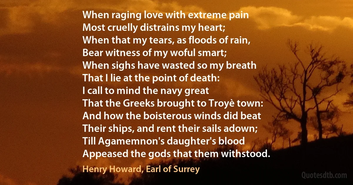 When raging love with extreme pain
Most cruelly distrains my heart;
When that my tears, as floods of rain,
Bear witness of my woful smart;
When sighs have wasted so my breath
That I lie at the point of death:
I call to mind the navy great
That the Greeks brought to Troyè town:
And how the boisterous winds did beat
Their ships, and rent their sails adown;
Till Agamemnon's daughter's blood
Appeased the gods that them withstood. (Henry Howard, Earl of Surrey)