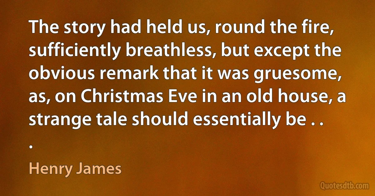 The story had held us, round the fire, sufficiently breathless, but except the obvious remark that it was gruesome, as, on Christmas Eve in an old house, a strange tale should essentially be . . . (Henry James)