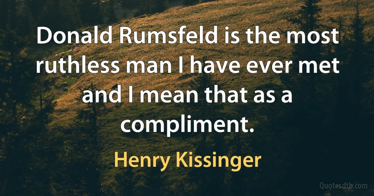 Donald Rumsfeld is the most ruthless man I have ever met and I mean that as a compliment. (Henry Kissinger)