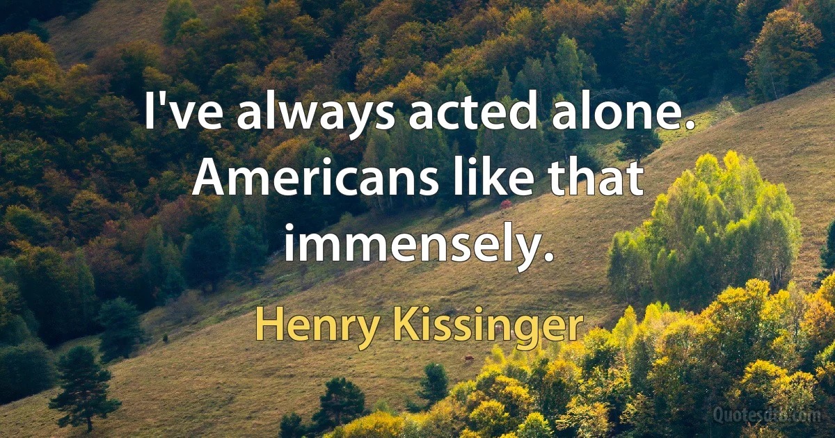 I've always acted alone. Americans like that immensely. (Henry Kissinger)