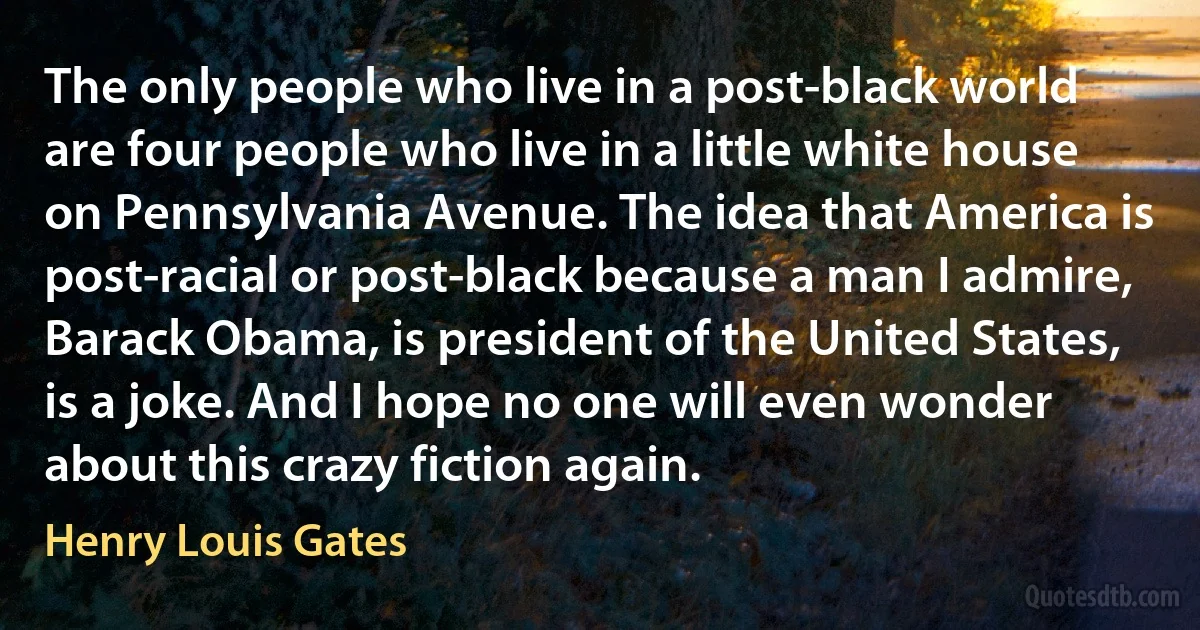 The only people who live in a post-black world are four people who live in a little white house on Pennsylvania Avenue. The idea that America is post-racial or post-black because a man I admire, Barack Obama, is president of the United States, is a joke. And I hope no one will even wonder about this crazy fiction again. (Henry Louis Gates)