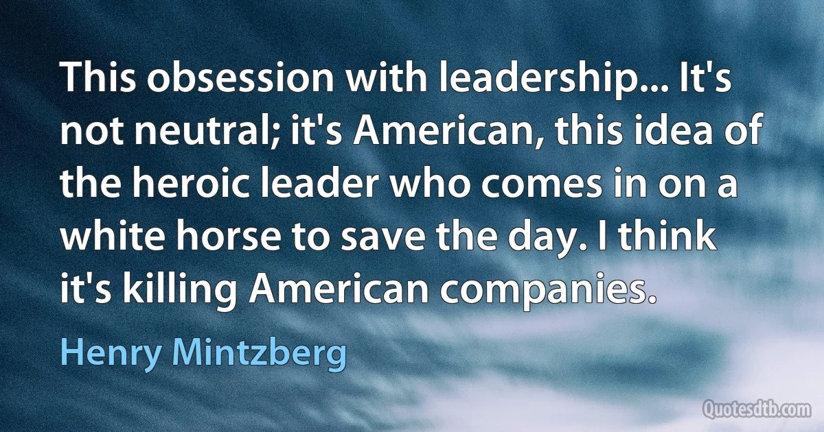 This obsession with leadership... It's not neutral; it's American, this idea of the heroic leader who comes in on a white horse to save the day. I think it's killing American companies. (Henry Mintzberg)