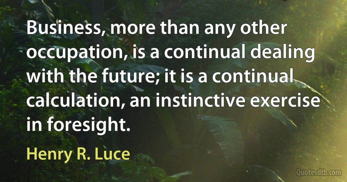 Business, more than any other occupation, is a continual dealing with the future; it is a continual calculation, an instinctive exercise in foresight. (Henry R. Luce)