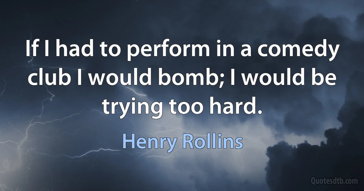 If I had to perform in a comedy club I would bomb; I would be trying too hard. (Henry Rollins)